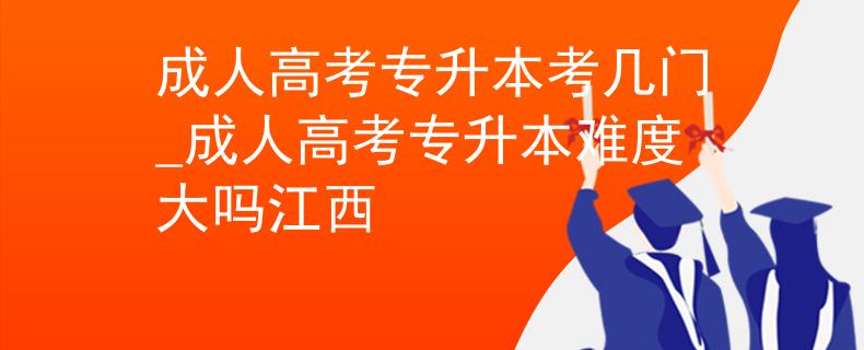 成人高考专升本考几门_成人高考专升本难度大吗江西