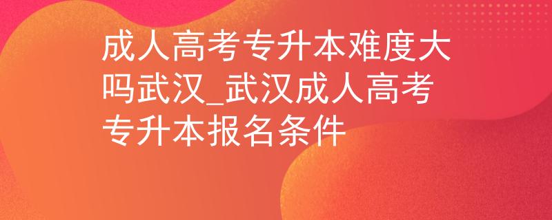 成人高考专升本难度大吗武汉_武汉成人高考专升本报名条件