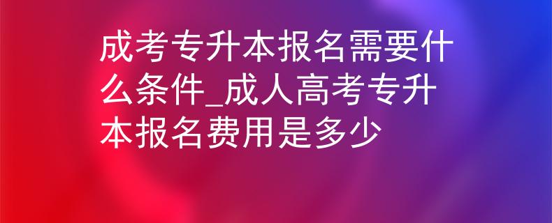 成考专升本报名需要什么条件_成人高考专升本报名费用是多少
