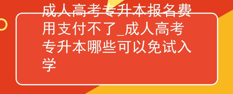 成人高考专升本报名费用支付不了_成人高考专升本哪些可以免试入学