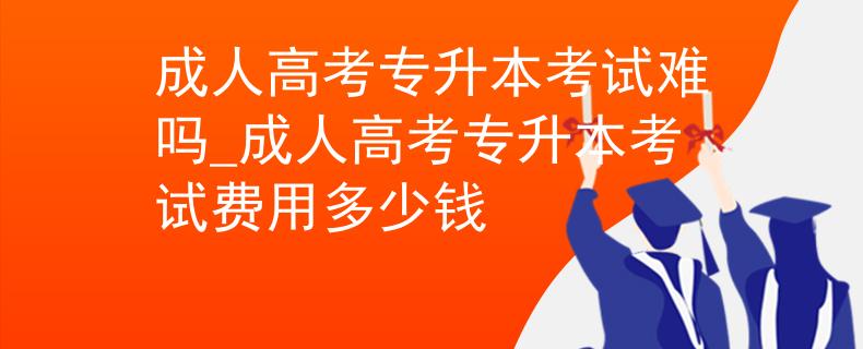 成人高考专升本考试难吗_成人高考专升本考试费用多少钱