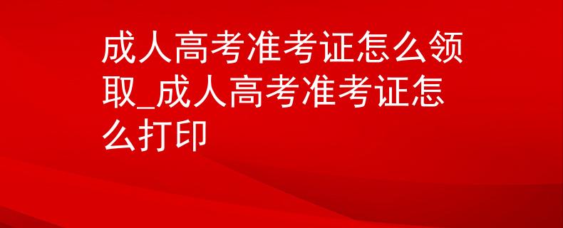 成人高考准考证怎么领取_成人高考准考证怎么打印