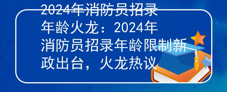 2024年消防员招录年龄火龙：2024年消防员招录年龄限制新政出台，火龙热议