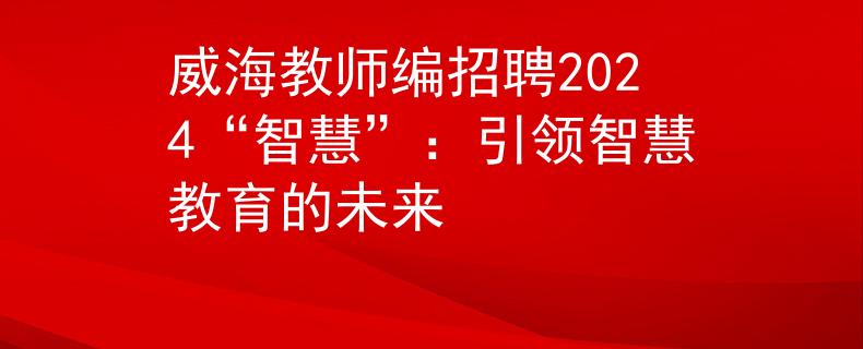 威海教师编招聘2024“智慧”：引领智慧教育的未来