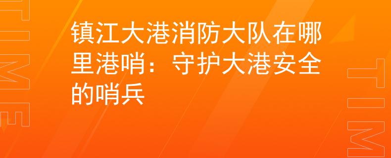 镇江大港消防大队在哪里港哨：守护大港安全的哨兵