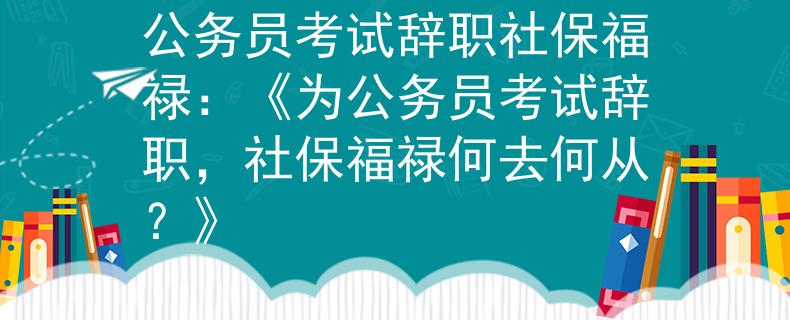 公务员考试辞职社保福禄：《为公务员考试辞职，社保福禄何去何从？》