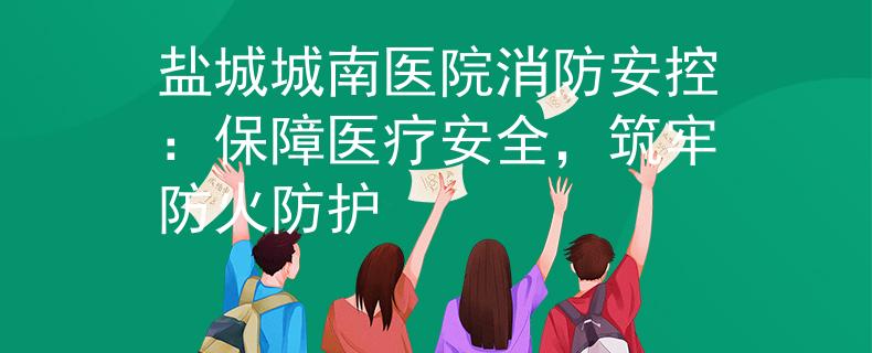 盐城城南医院消防安控：保障医疗安全，筑牢防火防护