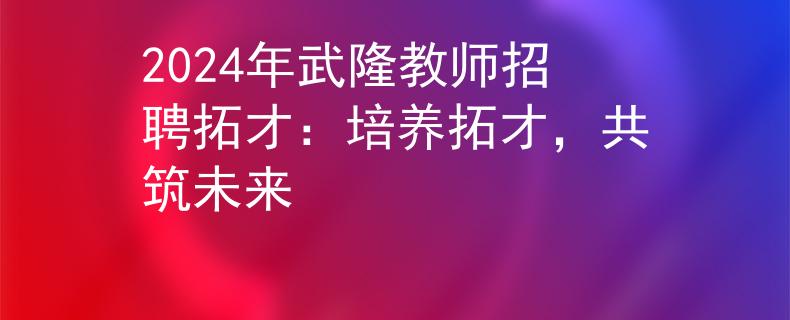 2024年武隆教师招聘拓才：培养拓才，共筑未来