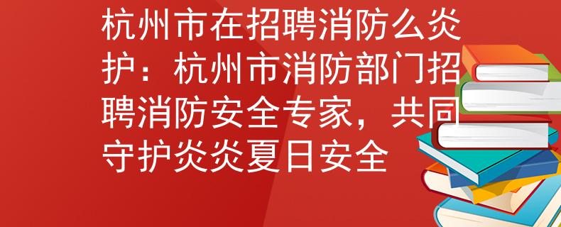 杭州市在招聘消防么炎护：杭州市消防部门招聘消防安全专家，共同守护炎炎夏日安全