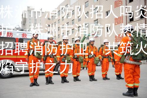 株洲市消防队招人吗炎护：株洲市消防队热情招聘消防护卫，共筑火焰守护之力
