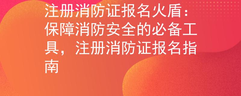 注册消防证报名火盾：保障消防安全的必备工具，注册消防证报名指南