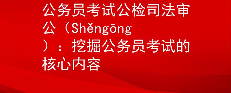 公务员考试公检司法审公（Shěngōng）：挖掘公务员考试的核心内容