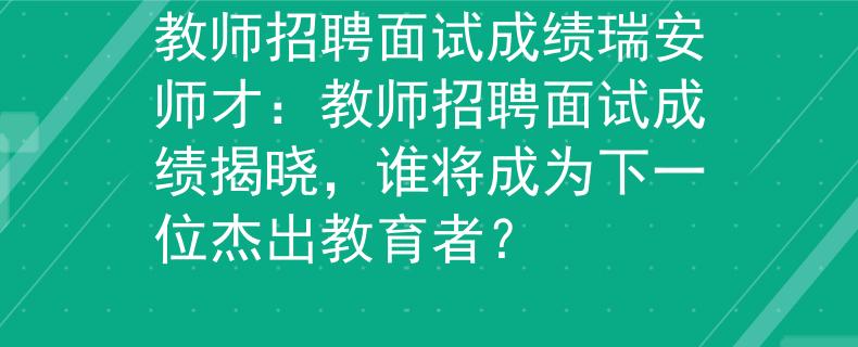 教师招聘面试成绩瑞安师才：教师招聘面试成绩揭晓，谁将成为下一位杰出教育者？