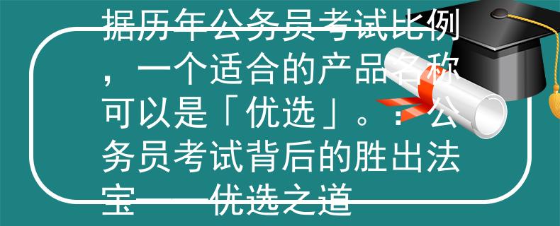 历年公务员考试比例根据历年公务员考试比例，一个适合的产品名称可以是「优选」。：公务员考试背后的胜出法宝——优选之道