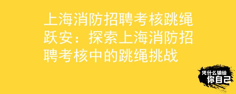 上海消防招聘考核跳绳跃安：探索上海消防招聘考核中的跳绳挑战