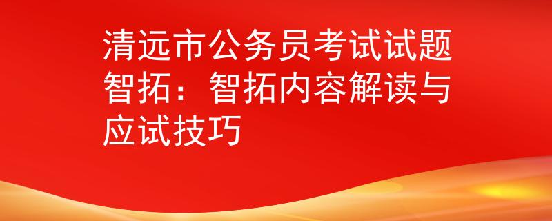 清远市公务员考试试题智拓：智拓内容解读与应试技巧