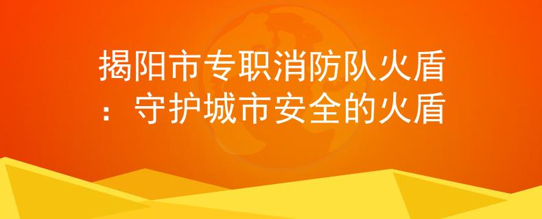 揭阳市专职消防队火盾：守护城市安全的火盾