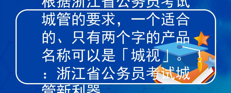 浙江省公务员考试城管根据浙江省公务员考试城管的要求，一个适合的、只有两个字的产品名称可以是「城视」。：浙江省公务员考试城管新利器
