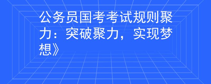 公务员国考考试规则聚力：突破聚力，实现梦想》