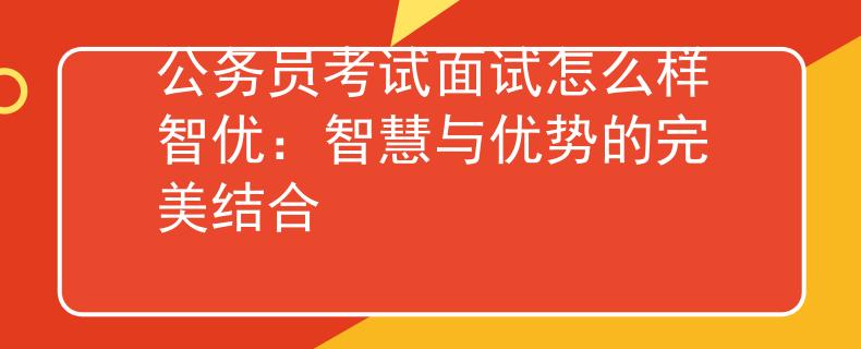 公务员考试面试怎么样智优：智慧与优势的完美结合