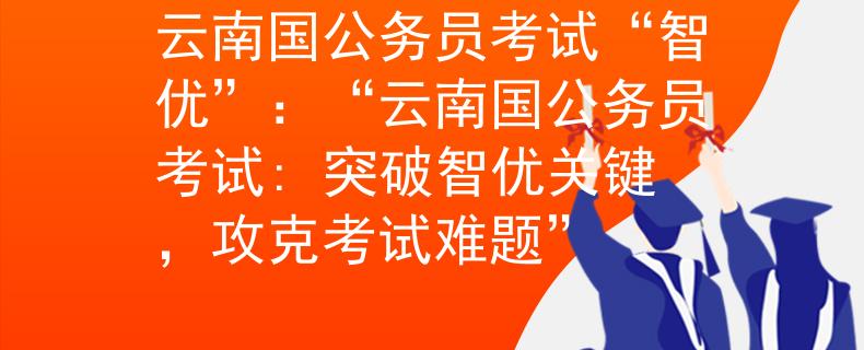 云南国公务员考试“智优”：“云南国公务员考试: 突破智优关键，攻克考试难题”