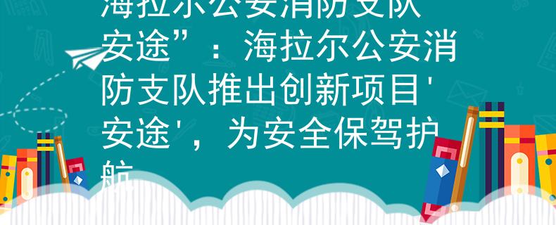 海拉尔公安消防支队“安途”：海拉尔公安消防支队推出创新项目'安途'，为安全保驾护航