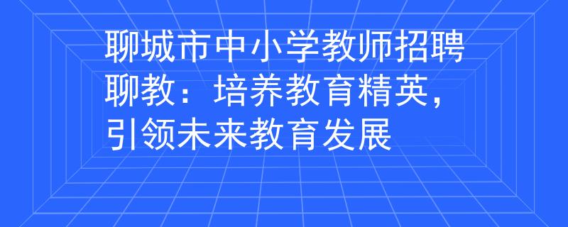 聊城市中小学教师招聘聊教：培养教育精英，引领未来教育发展