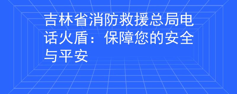 吉林省消防救援总局电话火盾：保障您的安全与平安