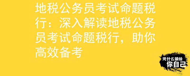 地税公务员考试命题税行：深入解读地税公务员考试命题税行，助你高效备考