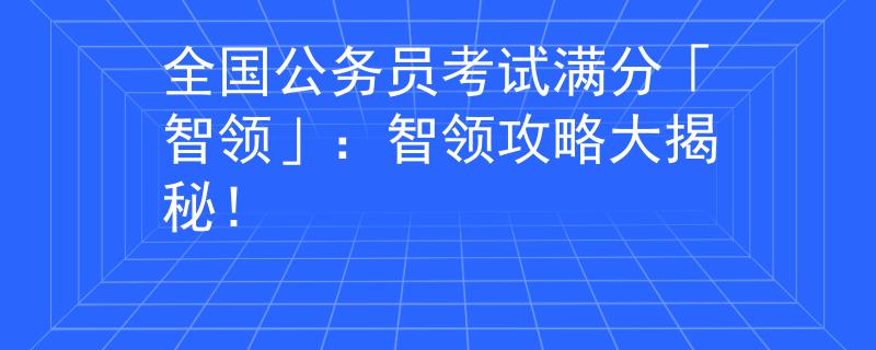 全国公务员考试满分「智领」：智领攻略大揭秘！