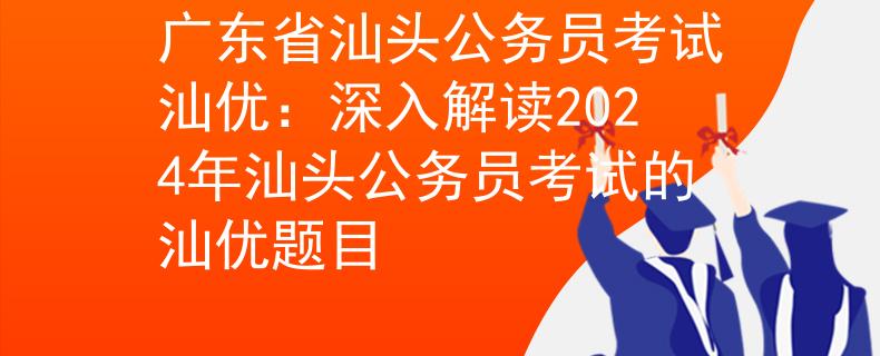 广东省汕头公务员考试汕优：深入解读2024年汕头公务员考试的汕优题目