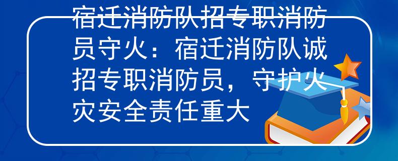 宿迁消防队招专职消防员守火：宿迁消防队诚招专职消防员，守护火灾安全责任重大