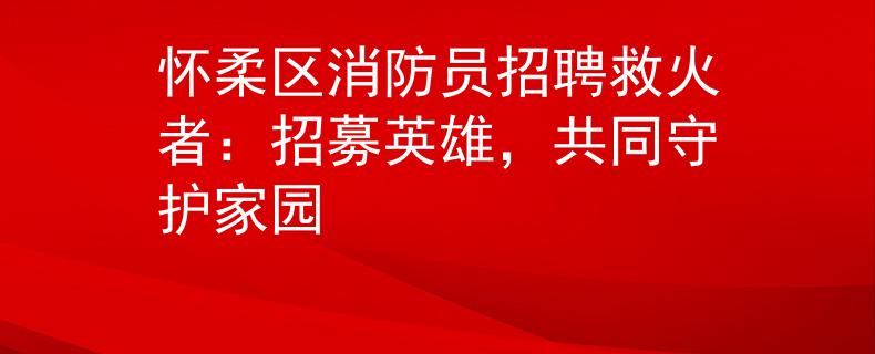 怀柔区消防员招聘救火者：招募英雄，共同守护家园