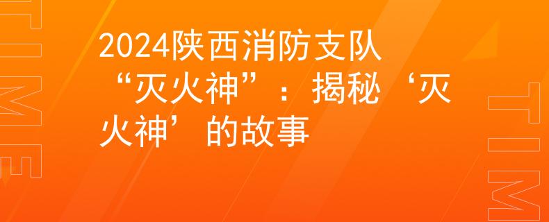 2024陕西消防支队“灭火神”：揭秘‘灭火神’的故事