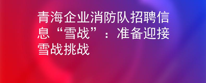 青海企业消防队招聘信息“雪战”：准备迎接雪战挑战