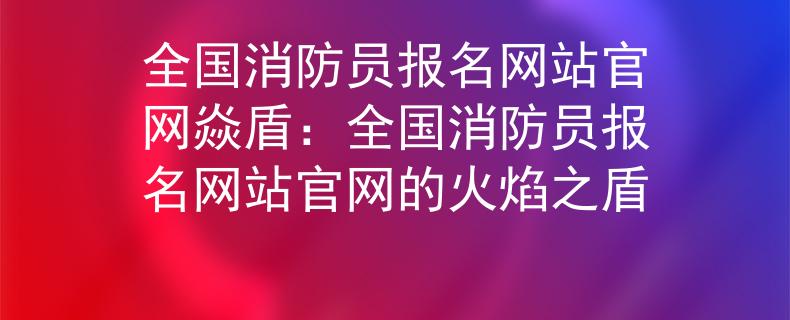 全国消防员报名网站官网焱盾：全国消防员报名网站官网的火焰之盾