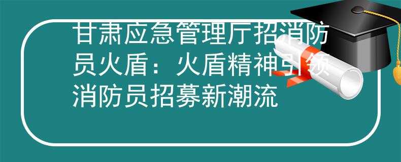 甘肃应急管理厅招消防员火盾：火盾精神引领消防员招募新潮流